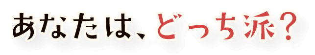 あなたは、どっち派?