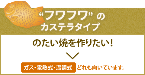 “フワフワ”のカステラタイプのたい焼を作りたい！　ガス・電熱式・温調式どれも向いています。