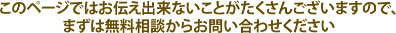 このページではお伝え出来ないことがたくさんございますので、まずは無料相談からお問い合わせください